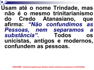 Usam até o nome Trindade, mas
 não é o mesmo trinitarianismo
 do Credo Atanasiano, que
 afirma: “Não confundimos as
 Pessoas, nem separamos a
 substância”.      Todos    os
 unicistas, antigos e modernos,
 confundem as pessoas.


   UNICISMO - doutrina espúria que declara existir somente uma pessoa na Divindade
 