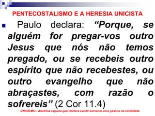 PENTECOSTALISMO E A HERESIA UNICISTA
  Paulo declara: “Porque, se
alguém for pregar-vos outro
Jesus que nós não temos
pregado, ou se recebeis outro
espírito que não recebestes, ou
outro evangelho que não
abraçastes,    com      razão o
sofrereis” (2 Cor 11.4)
   UNICISMO - doutrina espúria que declara existir somente uma pessoa na Divindade
 