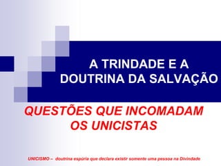A TRINDADE E A
              DOUTRINA DA SALVAÇÃO

QUESTÕES QUE INCOMADAM
     OS UNICISTAS

UNICISMO – doutrina espúria que declara existir somente uma pessoa na Divindade
 