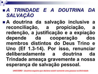 A TRINDADE E A DOUTRINA DA
SALVAÇÃO
A doutrina da salvação inclusive a
reconciliação, a propiciação, a
redenção, a justificação e a expiação
depende     da     cooperação     dos
membros distintos do Deus Trino e
Uno (Ef 1.3-14). Por isso, renunciar
deliberadamente a doutrina da
Trindade ameaça gravemente a nossa
esperança de salvação pessoal.
  UNICISMO - doutrina espúria que declara existir somente uma pessoa na Divindade
 