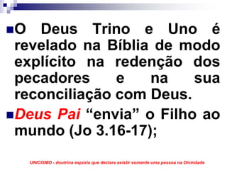 O Deus Trino e Uno é
revelado na Bíblia de modo
explícito na redenção dos
pecadores     e   na    sua
reconciliação com Deus.
Deus Pai “envia” o Filho ao
mundo (Jo 3.16-17);
  UNICISMO - doutrina espúria que declara existir somente uma pessoa na Divindade
 