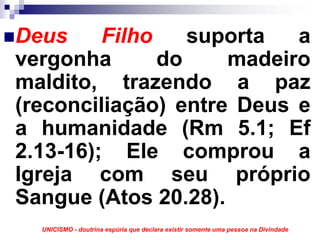 Deus     Filho    suporta  a
vergonha       do    madeiro
maldito, trazendo a paz
(reconciliação) entre Deus e
a humanidade (Rm 5.1; Ef
2.13-16); Ele comprou a
Igreja com seu próprio
Sangue (Atos 20.28).
  UNICISMO - doutrina espúria que declara existir somente uma pessoa na Divindade
 