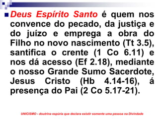 Deus Espírito Santo é quem nos
convence do pecado, da justiça e
do juízo e emprega a obra do
Filho no novo nascimento (Tt 3.5),
santifica o crente (1 Co 6.11) e
nos dá acesso (Ef 2.18), mediante
o nosso Grande Sumo Sacerdote,
Jesus Cristo (Hb 4.14-16), á
presença do Pai (2 Co 5.17-21).

  UNICISMO - doutrina espúria que declara existir somente uma pessoa na Divindade
 