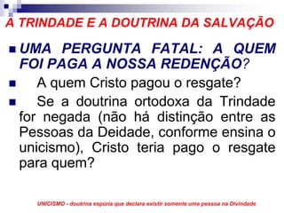 A TRINDADE E A DOUTRINA DA SALVAÇÃO

 UMA PERGUNTA FATAL: A QUEM
 FOI PAGA A NOSSA REDENÇÃO?
    A quem Cristo pagou o resgate?
    Se a doutrina ortodoxa da Trindade
 for negada (não há distinção entre as
 Pessoas da Deidade, conforme ensina o
 unicismo), Cristo teria pago o resgate
 para quem?

    UNICISMO - doutrina espúria que declara existir somente uma pessoa na Divindade
 