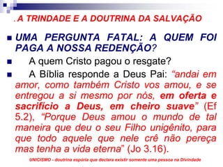 .A   TRINDADE E A DOUTRINA DA SALVAÇÃO

UMA PERGUNTA FATAL: A QUEM FOI
PAGA A NOSSA REDENÇÃO?
   A quem Cristo pagou o resgate?
   A Bíblia responde a Deus Pai: “andai em
amor, como também Cristo vos amou, e se
entregou a si mesmo por nós, em oferta e
sacrifício a Deus, em cheiro suave” (Ef
5.2), “Porque Deus amou o mundo de tal
maneira que deu o seu Filho unigênito, para
que todo aquele que nele crê não pereça
mas tenha a vida eterna” (Jo 3.16).
     UNICISMO - doutrina espúria que declara existir somente uma pessoa na Divindade
 