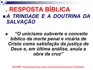. RESPOSTA BÍBLICA
A TRINDADE E A DOUTRINA DA
SALVAÇÃO

   “O unicismo subverte o conceito
 bíblico da morte penal e vicária de
Cristo como satisfação da justiça de
 Deus e, em última análise, anula a
            obra da cruz”

 UNICISMO - doutrina espúria que declara existir somente uma pessoa na Divindade
 