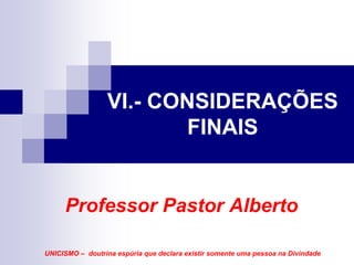 VI.- CONSIDERAÇÕES
                         FINAIS


     Professor Pastor Alberto

UNICISMO – doutrina espúria que declara existir somente uma pessoa na Divindade
 