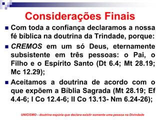 Considerações Finais
Com toda a confiança declaramos a nossa
fé bíblica na doutrina da Trindade, porque:
CREMOS em um só Deus, eternamente
subsistente em três pessoas: o Pai, o
Filho e o Espírito Santo (Dt 6.4; Mt 28.19;
Mc 12.29);
Aceitamos a doutrina de acordo com o
que expõem a Bíblia Sagrada (Mt 28.19; Ef
4.4-6; I Co 12.4-6; II Co 13.13- Nm 6.24-26);

   UNICISMO - doutrina espúria que declara existir somente uma pessoa na Divindade
 