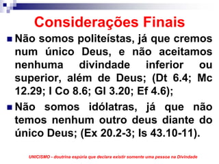 Considerações Finais
Não somos politeístas, já que cremos
num único Deus, e não aceitamos
nenhuma divindade inferior ou
superior, além de Deus; (Dt 6.4; Mc
12.29; I Co 8.6; Gl 3.20; Ef 4.6);
Não somos idólatras, já que não
temos nenhum outro deus diante do
único Deus; (Ex 20.2-3; Is 43.10-11).
  UNICISMO - doutrina espúria que declara existir somente uma pessoa na Divindade
 