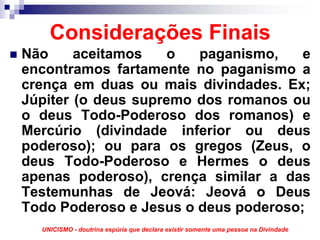 Considerações Finais
Não     aceitamos    o  paganismo,    e
encontramos fartamente no paganismo a
crença em duas ou mais divindades. Ex;
Júpiter (o deus supremo dos romanos ou
o deus Todo-Poderoso dos romanos) e
Mercúrio (divindade inferior ou deus
poderoso); ou para os gregos (Zeus, o
deus Todo-Poderoso e Hermes o deus
apenas poderoso), crença similar a das
Testemunhas de Jeová: Jeová o Deus
Todo Poderoso e Jesus o deus poderoso;
  UNICISMO - doutrina espúria que declara existir somente uma pessoa na Divindade
 