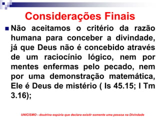 Considerações Finais
Não aceitamos o critério da razão
humana para conceber a divindade,
já que Deus não é concebido através
de um raciocínio lógico, nem por
mentes enfermas pelo pecado, nem
por uma demonstração matemática,
Ele é Deus de mistério ( Is 45.15; I Tm
3.16);

  UNICISMO - doutrina espúria que declara existir somente uma pessoa na Divindade
 