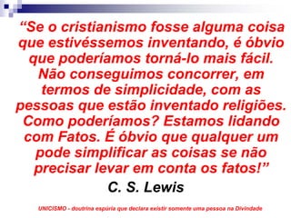 “Se o cristianismo fosse alguma coisa
que estivéssemos inventando, é óbvio
  que poderíamos torná-lo mais fácil.
   Não conseguimos concorrer, em
    termos de simplicidade, com as
pessoas que estão inventado religiões.
 Como poderíamos? Estamos lidando
 com Fatos. É óbvio que qualquer um
   pode simplificar as coisas se não
   precisar levar em conta os fatos!”
              C. S. Lewis
   UNICISMO - doutrina espúria que declara existir somente uma pessoa na Divindade
 