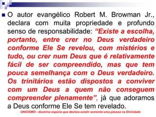 O autor evangélico Robert M. Browman Jr.,
declara com muita propriedade e profundo
senso de responsabilidade: “Existe a escolha,
portanto, entre crer no Deus verdadeiro
conforme Ele Se revelou, com mistérios e
tudo, ou crer num Deus que é relativamente
fácil de ser compreendido, mas que tem
pouca semelhança com o Deus verdadeiro.
Os trinitários estão dispostos a conviver
com um Deus a quem não conseguem
compreender plenamente”, já que adoramos
a Deus conforme Ele Se tem revelado.
   UNICISMO - doutrina espúria que declara existir somente uma pessoa na Divindade
 