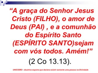 “A graça do Senhor Jesus
 Cristo (FILHO), o amor de
Deus (PAI) , e a comunhão
     do Espírito Santo
 (ESPÍRITO SANTO)sejam
  com vós todos. Amém!”
                 (2 Co 13.13).
 UNICISMO - doutrina espúria que declara existir somente uma pessoa na Divindade
 