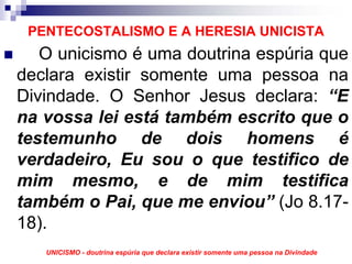 PENTECOSTALISMO E A HERESIA UNICISTA
   O unicismo é uma doutrina espúria que
declara existir somente uma pessoa na
Divindade. O Senhor Jesus declara: “E
na vossa lei está também escrito que o
testemunho de dois homens é
verdadeiro, Eu sou o que testifico de
mim mesmo, e de mim testifica
também o Pai, que me enviou” (Jo 8.17-
18).
   UNICISMO - doutrina espúria que declara existir somente uma pessoa na Divindade
 