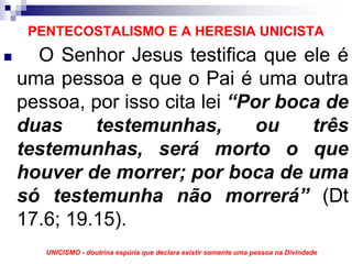 PENTECOSTALISMO E A HERESIA UNICISTA
  O Senhor Jesus testifica que ele é
uma pessoa e que o Pai é uma outra
pessoa, por isso cita lei “Por boca de
duas     testemunhas,        ou   três
testemunhas, será morto o que
houver de morrer; por boca de uma
só testemunha não morrerá” (Dt
17.6; 19.15).
   UNICISMO - doutrina espúria que declara existir somente uma pessoa na Divindade
 