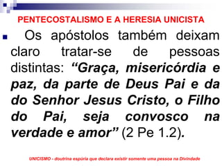 PENTECOSTALISMO E A HERESIA UNICISTA
   Os apóstolos também deixam
claro    tratar-se  de    pessoas
distintas: “Graça, misericórdia e
paz, da parte de Deus Pai e da
do Senhor Jesus Cristo, o Filho
do Pai, seja convosco na
verdade e amor” (2 Pe 1.2).
   UNICISMO - doutrina espúria que declara existir somente uma pessoa na Divindade
 