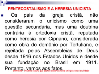 PENTECOSTALISMO E A HERESIA UNICISTA
   Os pais da igreja cristã, não
consideraram o unicismo como uma
questão secundária, mas uma doutrina
contrária à ortodoxia cristã, reputada
como heresia por Cipriano, considerada
como obra do demônio por Tertuliano, e
rejeitada pelas Assembleias de Deus
desde 1916 nos Estados Unidos e desde
sua fundação no Brasil em 1911.
Portanto, vamos aos fatos.
   UNICISMO - doutrina espúria que declara existir somente uma pessoa na Divindade
 
