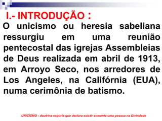 I.- INTRODUÇÃO :
O unicismo ou heresia sabeliana
ressurgiu    em      uma    reunião
pentecostal das igrejas Assembleias
de Deus realizada em abril de 1913,
em Arroyo Seco, nos arredores de
Los Angeles, na Califórnia (EUA),
numa cerimônia de batismo.

    UNICISMO - doutrina espúria que declara existir somente uma pessoa na Divindade
 