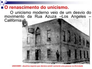O renascimento do unicismo.
   O unicismo moderno veio de um desvio do
movimento da Rua Azuza –Los Angeles –
Califórnia.




   UNICISMO - doutrina espúria que declara existir somente uma pessoa na Divindade
 