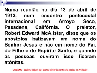 Numa reunião no dia 13 de abril de
1913, num encontro pentecostal
internacional   em     Arroyo     Seco,
Pasadena, Califórnia. O preletor,
Robert Edward McAlister, disse que os
apóstolos batizavam em nome do
Senhor Jesus e não em nome do Pai,
do Filho e do Espírito Santo, e quando
as pessoas ouviram isso ficaram
atônitas.
   UNICISMO - doutrina espúria que declara existir somente uma pessoa na Divindade
 