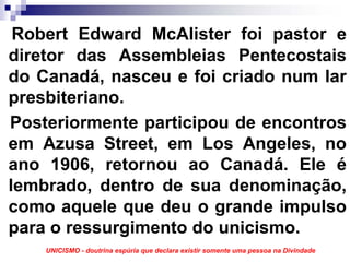 Robert Edward McAlister foi pastor e
diretor das Assembleias Pentecostais
do Canadá, nasceu e foi criado num lar
presbiteriano.
Posteriormente participou de encontros
em Azusa Street, em Los Angeles, no
ano 1906, retornou ao Canadá. Ele é
lembrado, dentro de sua denominação,
como aquele que deu o grande impulso
para o ressurgimento do unicismo.
    UNICISMO - doutrina espúria que declara existir somente uma pessoa na Divindade
 
