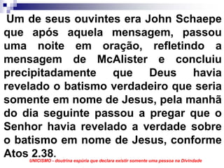Um de seus ouvintes era John Schaepe
que após aquela mensagem, passou
uma noite em oração, refletindo a
mensagem de McAlister e concluiu
precipitadamente que Deus havia
revelado o batismo verdadeiro que seria
somente em nome de Jesus, pela manhã
do dia seguinte passou a pregar que o
Senhor havia revelado a verdade sobre
o batismo em nome de Jesus, conforme
Atos 2.38.
    UNICISMO - doutrina espúria que declara existir somente uma pessoa na Divindade
 