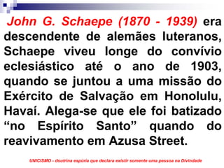 John G. Schaepe (1870 - 1939) era
descendente de alemães luteranos,
Schaepe viveu longe do convívio
eclesiástico até o ano de 1903,
quando se juntou a uma missão do
Exército de Salvação em Honolulu,
Havaí. Alega-se que ele foi batizado
“no Espírito Santo” quando do
reavivamento em Azusa Street.
    UNICISMO - doutrina espúria que declara existir somente uma pessoa na Divindade
 
