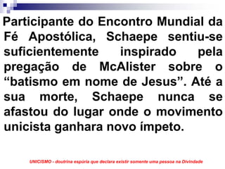 Participante do Encontro Mundial da
Fé Apostólica, Schaepe sentiu-se
suficientemente    inspirado   pela
pregação de McAlister sobre o
“batismo em nome de Jesus”. Até a
sua morte, Schaepe nunca se
afastou do lugar onde o movimento
unicista ganhara novo ímpeto.

    UNICISMO - doutrina espúria que declara existir somente uma pessoa na Divindade
 