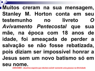 Muitos creram na sua mensagem,
Stanley M. Horton conta em seu
testemunho       no   livreto    O
Avivamento Pentecostal que sua
mãe, na época com 18 anos de
idade, foi ameaçada de perder a
salvação se não fosse rebatizada,
pois diziam ser impossível honrar a
Jesus sem um novo batismo só em
seu nome.
   UNICISMO - doutrina espúria que declara existir somente uma pessoa na Divindade
 