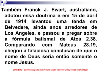 Também Franck J. Ewart, australiano,
 adotou essa doutrina e em 15 de abril
 de 1914 levantou uma tenda em
 Belvedere, ainda anos arredores de
 Los Angeles, e passou a pregar sobre
 a fórmula batismal de Atos 2.38.
 Comparando com Mateus 28.19,
 chegou à falaciosa conclusão de que o
 nome de Deus seria então somente o
 nome Jesus.
    UNICISMO - doutrina espúria que declara existir somente uma pessoa na Divindade
 