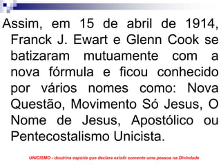 Assim, em 15 de abril de 1914,
 Franck J. Ewart e Glenn Cook se
 batizaram mutuamente com a
 nova fórmula e ficou conhecido
 por vários nomes como: Nova
 Questão, Movimento Só Jesus, O
 Nome de Jesus, Apostólico ou
 Pentecostalismo Unicista.
   UNICISMO - doutrina espúria que declara existir somente uma pessoa na Divindade
 