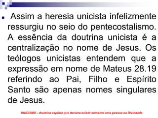 Assim a heresia unicista infelizmente
ressurgiu no seio do pentecostalismo.
A essência da doutrina unicista é a
centralização no nome de Jesus. Os
teólogos unicistas entendem que a
expressão em nome de Mateus 28.19
referindo ao Pai, Filho e Espírito
Santo são apenas nomes singulares
de Jesus.
   UNICISMO - doutrina espúria que declara existir somente uma pessoa na Divindade
 