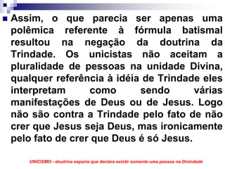 Assim, o que parecia ser apenas uma
polêmica referente à fórmula batismal
resultou na negação da doutrina da
Trindade. Os unicistas não aceitam a
pluralidade de pessoas na unidade Divina,
qualquer referência à idéia de Trindade eles
interpretam      como      sendo       várias
manifestações de Deus ou de Jesus. Logo
não são contra a Trindade pelo fato de não
crer que Jesus seja Deus, mas ironicamente
pelo fato de crer que Deus é só Jesus.

   UNICISMO - doutrina espúria que declara existir somente uma pessoa na Divindade
 
