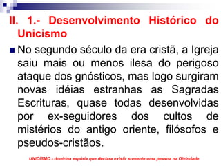 II. 1.- Desenvolvimento Histórico do
   Unicismo
   No segundo século da era cristã, a Igreja
   saiu mais ou menos ilesa do perigoso
   ataque dos gnósticos, mas logo surgiram
   novas idéias estranhas as Sagradas
   Escrituras, quase todas desenvolvidas
   por ex-seguidores dos cultos de
   mistérios do antigo oriente, filósofos e
   pseudos-cristãos.
    UNICISMO - doutrina espúria que declara existir somente uma pessoa na Divindade
 
