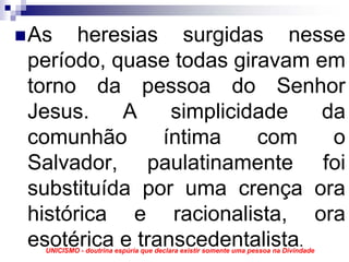 As heresias surgidas nesse
período, quase todas giravam em
torno da pessoa do Senhor
Jesus.    A     simplicidade   da
comunhão       íntima    com    o
Salvador, paulatinamente foi
substituída por uma crença ora
histórica e racionalista, ora
esotérica e transcedentalista.
 UNICISMO - doutrina espúria que declara existir somente uma pessoa na Divindade
 