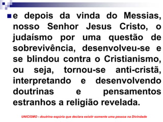 e depois da vinda do Messias,
nosso Senhor Jesus Cristo, o
judaísmo por uma questão de
sobrevivência, desenvolveu-se e
se blindou contra o Cristianismo,
ou seja, tornou-se anti-cristã,
interpretando e desenvolvendo
doutrinas      e      pensamentos
estranhos a religião revelada.
 UNICISMO - doutrina espúria que declara existir somente uma pessoa na Divindade
 
