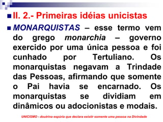 II. 2.- Primeiras idéias unicistas
MONARQUISTAS – esse termo vem
do grego monarchia – governo
exercido por uma única pessoa e foi
cunhado     por     Tertuliano.  Os
monarquistas negavam a Trindade
das Pessoas, afirmando que somente
o Pai havia se encarnado. Os
monarquistas     se   dividiam   em
dinâmicos ou adocionistas e modais.
  UNICISMO - doutrina espúria que declara existir somente uma pessoa na Divindade
 
