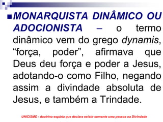 MONARQUISTA DINÂMICO OU
ADOCIONISTA – o termo
dinâmico vem do grego dynamis,
“força, poder”, afirmava que
Deus deu força e poder a Jesus,
adotando-o como Filho, negando
assim a divindade absoluta de
Jesus, e também a Trindade.
 UNICISMO - doutrina espúria que declara existir somente uma pessoa na Divindade
 