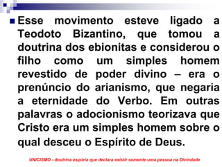 Esse movimento esteve ligado a
Teodoto Bizantino, que tomou a
doutrina dos ebionitas e considerou o
filho como um simples homem
revestido de poder divino – era o
prenúncio do arianismo, que negaria
a eternidade do Verbo. Em outras
palavras o adocionismo teorizava que
Cristo era um simples homem sobre o
qual desceu o Espírito de Deus.
  UNICISMO - doutrina espúria que declara existir somente uma pessoa na Divindade
 