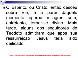 O Espírito, ou Cristo, então desceu
sobre Ele, e a partir daquele
momento operou milagres sem,
entretanto, tornar-se divino. Mais
tarde, alguns dos seguidores de
Teodoto admitiram que após sua
ressurreição Jesus teria sido
deificado.

 UNICISMO - doutrina espúria que declara existir somente uma pessoa na Divindade
 