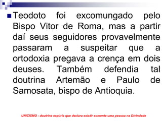 Teodoto foi excomungado pelo
Bispo Vitor de Roma, mas a partir
daí seus seguidores provavelmente
passaram a suspeitar que a
ortodoxia pregava a crença em dois
deuses. Também defendia tal
doutrina Artemão e Paulo de
Samosata, bispo de Antioquia.

 UNICISMO - doutrina espúria que declara existir somente uma pessoa na Divindade
 