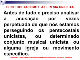 PENTECOSTALISMO E A HERESIA UNICISTA
Antes de tudo é preciso analisar
a    acusação      por    vezes
perpetuada de que nós estamos
perseguindo os pentecostais
unicistas,   ou     determinado
conjunto musical unicista, ou
alguma igreja ou movimento
específico.
   UNICISMO - doutrina espúria que declara existir somente uma pessoa na Divindade
 