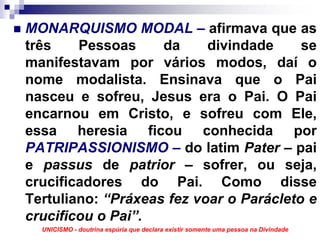 MONARQUISMO MODAL – afirmava que as
três    Pessoas     da     divindade     se
manifestavam por vários modos, daí o
nome modalista. Ensinava que o Pai
nasceu e sofreu, Jesus era o Pai. O Pai
encarnou em Cristo, e sofreu com Ele,
essa heresia ficou conhecida por
PATRIPASSIONISMO – do latim Pater – pai
e passus de patrior – sofrer, ou seja,
crucificadores do Pai. Como disse
Tertuliano: “Práxeas fez voar o Parácleto e
crucificou o Pai”.
  UNICISMO - doutrina espúria que declara existir somente uma pessoa na Divindade
 
