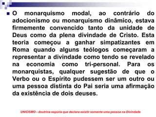 O monarquismo modal, ao contrário do
adocionismo ou monarquismo dinâmico, estava
firmemente convencido tanto da unidade de
Deus como da plena divindade de Cristo. Esta
teoria começou a ganhar simpatizantes em
Roma quando alguns teólogos começaram a
representar a divindade como tendo se revelado
na economia como tri-personal. Para os
monarquistas, qualquer sugestão de que o
Verbo ou o Espírito pudessem ser um outro ou
uma pessoa distinta do Pai seria uma afirmação
da existência de dois deuses.

  UNICISMO - doutrina espúria que declara existir somente uma pessoa na Divindade
 