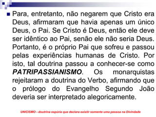 Para, entretanto, não negarem que Cristo era
Deus, afirmaram que havia apenas um único
Deus, o Pai. Se Cristo é Deus, então ele deve
ser idêntico ao Pai, senão ele não seria Deus.
Portanto, é o próprio Pai que sofreu e passou
pelas experiências humanas de Cristo. Por
isto, tal doutrina passou a conhecer-se como
PATRIPASSIANISMO. Os monarquistas
rejeitaram a doutrina do Verbo, afirmando que
o prólogo do Evangelho Segundo João
deveria ser interpretado alegoricamente.
  UNICISMO - doutrina espúria que declara existir somente uma pessoa na Divindade
 
