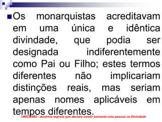 Os monarquistas acreditavam
em uma única e idêntica
divindade,   que     podia     ser
designada       indiferentemente
como Pai ou Filho; estes termos
diferentes   não      implicariam
distinções reais, mas seriam
apenas nomes aplicáveis em
tempos diferentes.
 UNICISMO - doutrina espúria que declara existir somente uma pessoa na Divindade
 