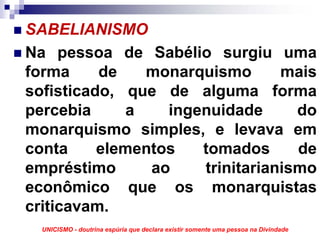 SABELIANISMO
Na pessoa de Sabélio surgiu uma
forma     de    monarquismo      mais
sofisticado, que de alguma forma
percebia      a   ingenuidade      do
monarquismo simples, e levava em
conta     elementos   tomados      de
empréstimo      ao    trinitarianismo
econômico que os monarquistas
criticavam.
  UNICISMO - doutrina espúria que declara existir somente uma pessoa na Divindade
 
