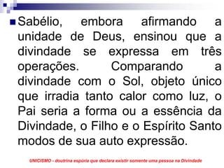 Sabélio, embora afirmando a
unidade de Deus, ensinou que a
divindade se expressa em três
operações.       Comparando         a
divindade com o Sol, objeto único
que irradia tanto calor como luz, o
Pai seria a forma ou a essência da
Divindade, o Filho e o Espírito Santo
modos de sua auto expressão.
  UNICISMO - doutrina espúria que declara existir somente uma pessoa na Divindade
 
