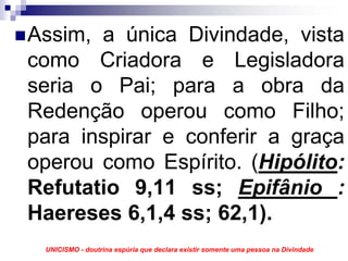 Assim, a única Divindade, vista
como Criadora e Legisladora
seria o Pai; para a obra da
Redenção operou como Filho;
para inspirar e conferir a graça
operou como Espírito. (Hipólito:
Refutatio 9,11 ss; Epifânio :
Haereses 6,1,4 ss; 62,1).
 UNICISMO - doutrina espúria que declara existir somente uma pessoa na Divindade
 